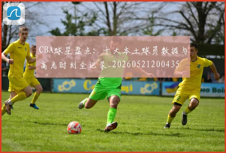 CBA球星盘点:十大本土球员数据与高光时刻全记录_20260521200435