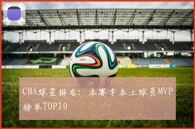 CBA球星排名:本赛季本土球员MVP榜单TOP10