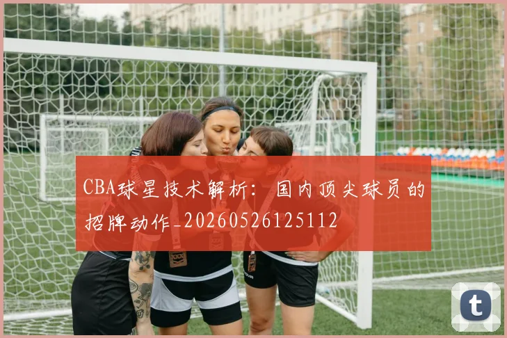 CBA球星技术解析:国内顶尖球员的招牌动作_20260526125112
